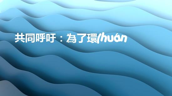 共同呼吁：為了環(huán)境保護(hù)，從我做起